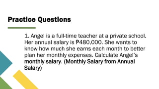 Practice Questions
1. Angel is a full-time teacher at a private school.
Her annual salary is 480,000. She wants to
₱
know how much she earns each month to better
plan her monthly expenses. Calculate Angel’s
monthly salary. (Monthly Salary from Annual
Salary)
 