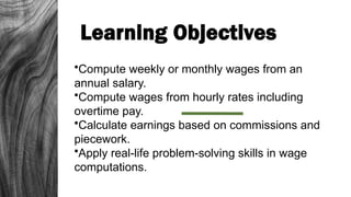 Learning Objectives
•Compute weekly or monthly wages from an
annual salary.
•Compute wages from hourly rates including
overtime pay.
•Calculate earnings based on commissions and
piecework.
•Apply real-life problem-solving skills in wage
computations.
 
