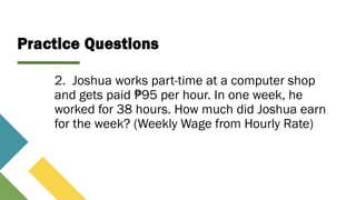 Practice Questions
2. Joshua works part-time at a computer shop
and gets paid 95 per hour. In one week, he
₱
worked for 38 hours. How much did Joshua earn
for the week? (Weekly Wage from Hourly Rate)
 