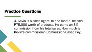 Practice Questions
4. Kevin is a sales agent. In one month, he sold
75,000 worth of products. He earns an 8%
₱
commission from his total sales. How much is
Kevin’s commission? (Commission-Based Pay)
 