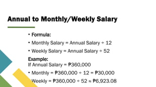 Annual to Monthly/Weekly Salary
• Formula:
• Monthly Salary = Annual Salary ÷ 12
• Weekly Salary = Annual Salary ÷ 52
Example:
If Annual Salary = 360,000
₱
• Monthly = 360,000 ÷ 12 = 30,000
₱ ₱
• Weekly = 360,000 ÷ 52 ≈ 6,923.08
₱ ₱
 