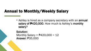Annual to Monthly/Weekly Salary
• Ashley is hired as a company secretary with an annual
salary of 420,000
₱ . How much is Ashley’s monthly
salary?
Solution:
Monthly Salary = 420,000 ÷ 12
₱
Answer: 35,000
₱
 