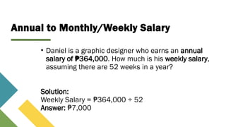 Annual to Monthly/Weekly Salary
• Daniel is a graphic designer who earns an annual
salary of 364,000
₱ . How much is his weekly salary,
assuming there are 52 weeks in a year?
Solution:
Weekly Salary = 364,000 ÷ 52
₱
Answer: 7,000
₱
 