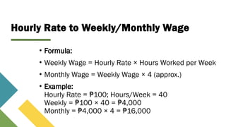 Hourly Rate to Weekly/Monthly Wage
• Formula:
• Weekly Wage = Hourly Rate × Hours Worked per Week
• Monthly Wage = Weekly Wage × 4 (approx.)
• Example:
Hourly Rate = 100; Hours/Week = 40
₱
Weekly = 100 × 40 = 4,000
₱ ₱
Monthly = 4,000 × 4 = 16,000
₱ ₱
 