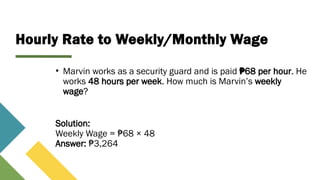 Hourly Rate to Weekly/Monthly Wage
• Marvin works as a security guard and is paid 68 per hour
₱ . He
works 48 hours per week. How much is Marvin’s weekly
wage?
Solution:
Weekly Wage = 68 × 48
₱
Answer: 3,264
₱
 