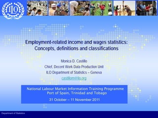 Employment-related income and wages statistics:
Concepts, definitions and classifications
p ,
Monica D. Castillo
Chief Decent Work Data Production Unit
Chief, Decent Work Data Production Unit
ILO Department of Statistics – Geneva
castillom@ilo.org
National Labour Market Information Training Programme
Port of Spain, Trinidad and Tobago
31 October – 11 November 2011
Department of Statistics
 