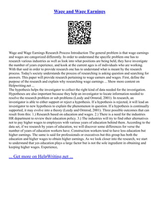 Wage and Wage Earnings
Wage and Wage Earnings Research Process Introduction The general problem is that wage earnings
and wages are categorized differently. In order to understand the specific problem one has to
research various industries as well as look into what positions are being held, they have investigate
the number of years experience, and kook at the current ages is of individuals who are working.
With that said in order to provide research one has to understand what is meant by the research
process. Today's society understands the process of researching is asking question and searching for
answers. This paper will provide research pertaining to wage earners and wages. First, define the
purpose of the research and explain why researching wage earnings ... Show more content on
Helpwriting.net ...
The hypothesis helps the investigator to collect the right kind of data needed for the investigation.
Hypotheses are also important because they help an investigator to locate information needed to
resolve the research problem or sub problems (Leedy and Ormrod, 2001). In research, an
investigator is able to either support or reject a hypothesis. If a hypothesis is rejected, it will lead an
investigator to new hypothesis to explain the phenomenon in question. If a hypothesis is continually
supported, it may evolve into a theory (Leedy and Ormrod, 2001). Three possible outcomes that can
result from this: 1.) Research based on education and wages. 2.) There is a need for the industries
HR department to review their education policy. 3.) The industries will try to find other alternatives
not to pay higher wages to employees with various years of education behind them. According to the
data set, if we research by years of education, we will discover some differences for verse the
number of years of education workers have. Construction workers tend to have less education but
higher earnings. The same is said for professionals or executives but this group has both the
education and higher wages to obtain higher earnings. As we look closer into the research, we start
to understand that yes education plays a large factor but is not the sole ingredient in obtaining and
keeping higher wages. Experience,
... Get more on HelpWriting.net ...
 