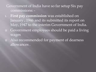 Government of India have so far setup Six pay
commissions: -
1. First pay commission was established on
January , 1946 and its submitted its report on
May, 1947 to the interim Government of India.
 Government employees should be paid a living
wages
 Also recommended for payment of dearness
allowances .
 