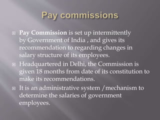  Pay Commission is set up intermittently
by Government of India , and gives its
recommendation to regarding changes in
salary structure of its employees.
 Headquartered in Delhi, the Commission is
given 18 months from date of its constitution to
make its recommendations.
 It is an administrative system /mechanism to
determine the salaries of government
employees.
 