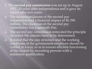 2. The second pay commission was set up in August
1957, 10 years after independence and it gave its
report after two years.
 The recommendations of the second pay
commission had a financial impact of Rs 396
million. The chairman of the second pay
commission was Jagannath Das.
 The second pay commission reiterated the principle
on which the salaries have to be determined.
 It stated that the pay structure and the working
conditions of the government employee should be
crafted in a way so as to ensure efficient functioning
of the system by recruiting persons with a
minimum qualification.
 