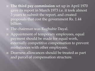  The third pay commission set up in April 1970
gave its report in March 1973 i.e. it took almost
3 years to submit the report, and created
proposals that cost the government Rs. 1.44
billion.
 The chairman was Raghubir Dayal.
 Appointment of temporary employees, equal
payment should be made for equal work,
externally competitive compensation to prevent
misbalances with other employees.
 Dearness allowances should be treated as part
and parcel of compensation structure.
 