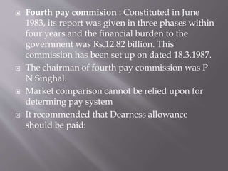  Fourth pay commision : Constituted in June
1983, its report was given in three phases within
four years and the financial burden to the
government was Rs.12.82 billion. This
commission has been set up on dated 18.3.1987.
 The chairman of fourth pay commission was P
N Singhal.
 Market comparison cannot be relied upon for
determing pay system
 It recommended that Dearness allowance
should be paid:
 