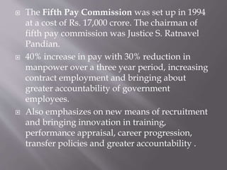  The Fifth Pay Commission was set up in 1994
at a cost of Rs. 17,000 crore. The chairman of
fifth pay commission was Justice S. Ratnavel
Pandian.
 40% increase in pay with 30% reduction in
manpower over a three year period, increasing
contract employment and bringing about
greater accountability of government
employees.
 Also emphasizes on new means of recruitment
and bringing innovation in training,
performance appraisal, career progression,
transfer policies and greater accountability .
 