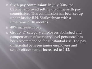  Sixth pay commission: In July 2006, the
Cabinet approved setting up of the sixth pay
commission. This commission has been set up
under Justice B.N. Shrikrishnan with a
timeframe of 18 months.
 40% increase in pay.
 Group ‘D’ category employees abolished and
compensation of secretary level personnel has
been recommended for substantial rise. The pay
differential between junior employees and
senior officer stands increased to 1:12.
 