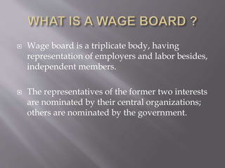  Wage board is a triplicate body, having
representation of employers and labor besides,
independent members.
 The representatives of the former two interests
are nominated by their central organizations;
others are nominated by the government.
 