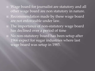  Wage board for journalist are statutory and all
other wage board are non statutory in nature.
 Recommendation made by these wage board
are not enforceable under law.
 The importance of non-statutory wage board
has declined over a period of time
 No non-statutory board has been setup after
1966 expect for sugar industries where last
wage board was setup in 1985.
 
