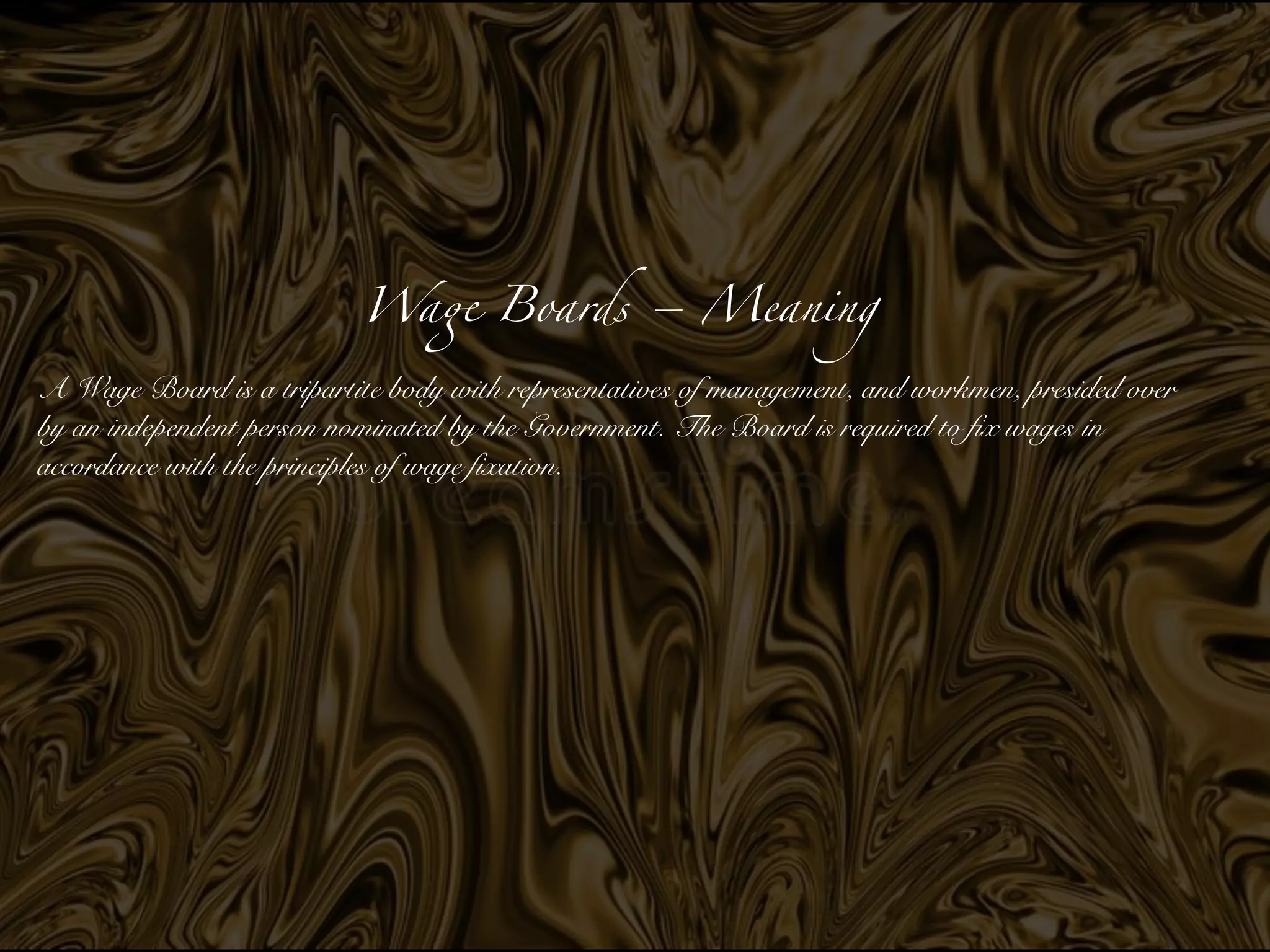 Wa
ge
Boards – Meanin
g

A Wage Board is a tripartite body with represent
a­
tives of management, and workmen, presided over
by an independent person nominated by the Government. The Board is required to fix wages in
accordance with the principles of wage fixation.


 