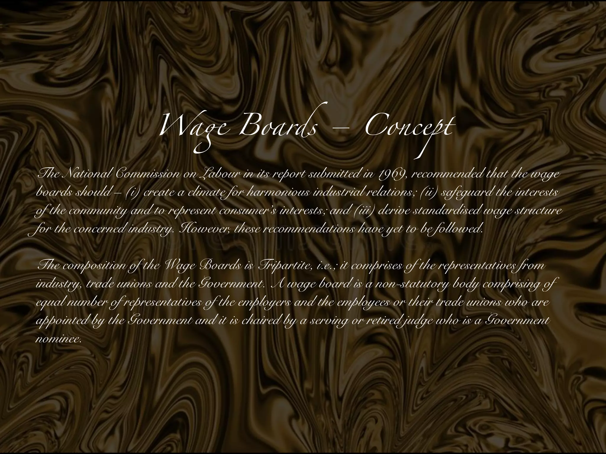 Wa
ge
Boards – Concep
t

The National Commission on Labour in its report submitted in 1969, recommended that the wage
boards should – (i) create a climate for harmonious industrial relations; (ii) safeguard the interests
of the community and to represent consumer’s interests; and (iii) derive standardised wage structure
for the concerned industry. However, these recommendations have yet to be followed.


The composition of the Wage Boards is Tripartite, i.e.; it comprises of the representatives from
industry, trade unions and the Government. A wage board is a non-statutory body comprising of
equal number of representatives of the employers and the employees or their trade unions who are
appointed by the Government and it is chaired by a serving or retired judge who is a Government
nominee.


 