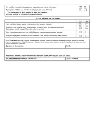 If claiming fringe benefits, was a written policy or contract in effect during your employment?
If yes, please provide a copy of the written policy or contract.
Was your employment covered by a union contract? If yes, please submit a copy of the contract.
PLEASE ANSWER THE FOLLOWING
Does the business make more than $500,000/year or transport goods outside of Michigan?
YES NO
X
CERTIFICATION:I certify that to the best of my knowledge and belief, this is a true statement of wages and/or fringe benefits due me. I will
inform the department if any of the following occur: Change of name, address, and/or telephone number for myself and/or employer, or a direct
ONLINE REFERENCE NUMBER: DATE: 03/15/2015210-807-3316
ADDITIONAL INFORMATION THAT PERTAINS TO YOUR COMPLAINT WILL BE SENT VIA EMAIL.
X
X
Have you filed a law suit against the employer on the issues of this claim? X
Signature of Complainant: DATE:
payment or settlement of the claim.
Are you filing a complaint for pay stubs or wage statements you did not receive?
XIf yes, please list dates you did not receive a pay stub or wage statement
Yes, my pension, for IMSS pension for labor risk insurance
coverage working for Infosys technologies in Mexico
YES NO
 