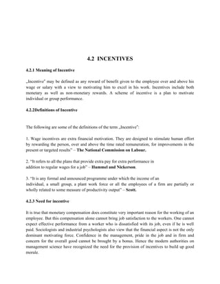 4.2 INCENTIVES
4.2.1 Meaning of Incentive
„Incentive‟ may be defined as any reward of benefit given to the employee over and above his
wage or salary with a view to motivating him to excel in his work. Incentives include both
monetary as well as non-monetary rewards. A scheme of incentive is a plan to motivate
individual or group performance.
4.2.2Definitions of Incentive
The following are some of the definitions of the term „Incentive‟:
1. Wage incentives are extra financial motivation. They are designed to stimulate human effort
by rewarding the person, over and above the time rated remuneration, for improvements in the
present or targeted results” – The National Commission on Labour.
2. “It refers to all the plans that provide extra pay for extra performance in
addition to regular wages for a job” – Hummel and Nickerson.
3. “It is any formal and announced programme under which the income of an
individual, a small group, a plant work force or all the employees of a firm are partially or
wholly related to some measure of productivity output” – Scott.
4.2.3 Need for incentive
It is true that monetary compensation does constitute very important reason for the working of an
employee. But this compensation alone cannot bring job satisfaction to the workers. One cannot
expect effective performance from a worker who is dissatisfied with its job, even if he is well
paid. Sociologists and industrial psychologists also view that the financial aspect is not the only
dominant motivating force. Confidence in the management, pride in the job and in firm and
concern for the overall good cannot be brought by a bonus. Hence the modern authorities on
management science have recognized the need for the provision of incentives to build up good
morale.
 