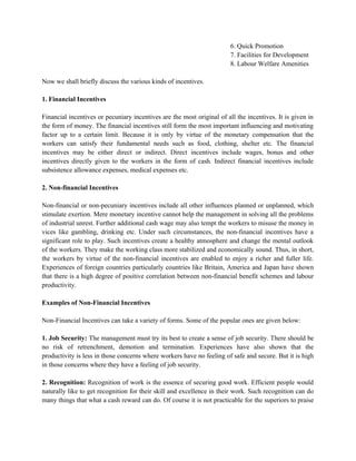 6. Quick Promotion
7. Facilities for Development
8. Labour Welfare Amenities
Now we shall briefly discuss the various kinds of incentives.
1. Financial Incentives
Financial incentives or pecuniary incentives are the most original of all the incentives. It is given in
the form of money. The financial incentives still form the most important influencing and motivating
factor up to a certain limit. Because it is only by virtue of the monetary compensation that the
workers can satisfy their fundamental needs such as food, clothing, shelter etc. The financial
incentives may be either direct or indirect. Direct incentives include wages, bonus and other
incentives directly given to the workers in the form of cash. Indirect financial incentives include
subsistence allowance expenses, medical expenses etc.
2. Non-financial Incentives
Non-financial or non-pecuniary incentives include all other influences planned or unplanned, which
stimulate exertion. Mere monetary incentive cannot help the management in solving all the problems
of industrial unrest. Further additional cash wage may also tempt the workers to misuse the money in
vices like gambling, drinking etc. Under such circumstances, the non-financial incentives have a
significant role to play. Such incentives create a healthy atmosphere and change the mental outlook
of the workers. They make the working class more stabilized and economically sound. Thus, in short,
the workers by virtue of the non-financial incentives are enabled to enjoy a richer and fuller life.
Experiences of foreign countries particularly countries like Britain, America and Japan have shown
that there is a high degree of positive correlation between non-financial benefit schemes and labour
productivity.
Examples of Non-Financial Incentives
Non-Financial Incentives can take a variety of forms. Some of the popular ones are given below:
1. Job Security: The management must try its best to create a sense of job security. There should be
no risk of retrenchment, demotion and termination. Experiences have also shown that the
productivity is less in those concerns where workers have no feeling of safe and secure. But it is high
in those concerns where they have a feeling of job security.
2. Recognition: Recognition of work is the essence of securing good work. Efficient people would
naturally like to get recognition for their skill and excellence in their work. Such recognition can do
many things that what a cash reward can do. Of course it is not practicable for the superiors to praise
 