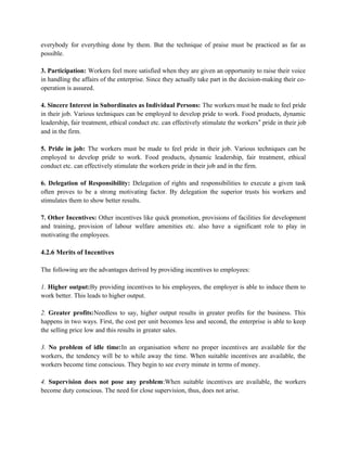 everybody for everything done by them. But the technique of praise must be practiced as far as
possible.
3. Participation: Workers feel more satisfied when they are given an opportunity to raise their voice
in handling the affairs of the enterprise. Since they actually take part in the decision-making their co-
operation is assured.
4. Sincere Interest in Subordinates as Individual Persons: The workers must be made to feel pride
in their job. Various techniques can be employed to develop pride to work. Food products, dynamic
leadership, fair treatment, ethical conduct etc. can effectively stimulate the workers‟ pride in their job
and in the firm.
5. Pride in job: The workers must be made to feel pride in their job. Various techniques can be
employed to develop pride to work. Food products, dynamic leadership, fair treatment, ethical
conduct etc. can effectively stimulate the workers pride in their job and in the firm.
6. Delegation of Responsibility: Delegation of rights and responsibilities to execute a given task
often proves to be a strong motivating factor. By delegation the superior trusts his workers and
stimulates them to show better results.
7. Other Incentives: Other incentives like quick promotion, provisions of facilities for development
and training, provision of labour welfare amenities etc. also have a significant role to play in
motivating the employees.
4.2.6 Merits of Incentives
The following are the advantages derived by providing incentives to employees:
1. Higher output:By providing incentives to his employees, the employer is able to induce them to
work better. This leads to higher output.
2. Greater profits:Needless to say, higher output results in greater profits for the business. This
happens in two ways. First, the cost per unit becomes less and second, the enterprise is able to keep
the selling price low and this results in greater sales.
3. No problem of idle time:In an organisation where no proper incentives are available for the
workers, the tendency will be to while away the time. When suitable incentives are available, the
workers become time conscious. They begin to see every minute in terms of money.
4. Supervision does not pose any problem:When suitable incentives are available, the workers
become duty conscious. The need for close supervision, thus, does not arise.
 