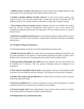 5. Efficient workers are able to earn more:Such of those workers who are highly efficient are able
to earn more by way of performance bonus, higher commission and so on.
6. Possible to identify inefficient and dull workers:If, in spite of the incentive schemes, some
workers are able to earn only their normal wage, it should mean that they are basically dull. The
employer, therefore, has to decide whether to retain them or subject them to rigorous training.
7. Rate of labour turnover is bound to be low:If adequate incentives are available to the workers,
they may not have a feeling of dissatisfaction. Such workers are sure to have greater work
commitment and therefore may not leave the organisation. The rate of labour turnover, as a result, is
bound to be low.
8. Reduction in complaints and grievances:As the organization makes available suitable incentives
to the workers, they may not have anything to complain about. This leads to reduction in complaints
and grievances.
4.2.7 Problems arising out of incentives
The following problems are bound to arise while implementing an incentive plan:
1. Quality of work may suffer:The workers, those in the production department in particular, may
give undue importance to the quantity of output produced neglecting the quality of output. Such a
problem can be overcome only if the organization has a perfect system of quality control.
2. Inter-personnel relationships may suffer:Only those employees who are really efficient will
be benefited out of incentives. This may promote ill-feelings among the employees of an
organization.
3. Wear and tear of machines may be more:As the employees are keen on increasing the output
all the time, they may handle the machines carelessly. This increases the wear and tear of machines.
4. Health of the workers may get affected:Some workers tend to overwork in order to earn more
and this may affect their health.
5. Increase in accidents:There is always a preference to step up output disregarding even safety
regulations and this may increase the rate of accidents in the workplace.
6. Increase in paper work: Proper administration of any incentive scheme involves lot of paper
work. It necessitates the maintenance of proper records and books.
4.2.8 Requirements of a sound incentive plan
 