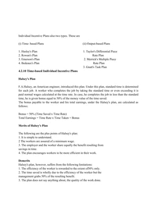 Individual Incentive Plans also two types. These are
(i) Time- based Plans (ii) Output-based Plans
1. Hasley's Plan 1. Taylor's Differential Piece
2. Rowan's Plan Rate Plan
3. Emerson's Plan 2. Merrick's Multiple Piece
4. Bedeaux's Plan Rate Plan
3. Gnatt's Task Plan
4.2.10 Time-based Individual Incentive Plans
Halsey's Plan
F.A.Halsey, an American engineer, introduced this plan. Under this plan, standard time is determined
for each job. A worker who completes the job by taking the standard time or even exceeding it is
paid normal wages calculated at the time rate. In case, he completes the job in less than the standard
time, he is given bonus equal to 50% of the money value of the time saved.
The bonus payable to the worker and his total earnings, under the Halsey's plan, are calculated as
follows:
Bonus = 50% (Time Saved x Time Rate)
Total Earnings = Time Rate x Time Taken + Bonus
Merits of Halsey's Plan
The following are the plus points of Halsey's plan:
1. It is simple to understand.
2 The workers are assured of a minimum wage.
3. The employer and the worker share equally the benefit resulting from
savings in time.
4. The plan encourages workers to be more efficient in their work.
Demerits
Halsey's plan, however, suffers from the following limitations:
1. The efficiency of the worker is rewarded to the extent of50% only.
2. The time saved is wholly due to the efficiency of the worker but the
management grabs 50% of the resulting benefit.
3. The plan does not say anything about, the quality of the work done.
 