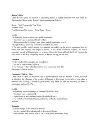 Rowan's Plan
Under Rowan's plan, the manner of calculating bonus is slightly different from that under the
Halsey's plan. Bonus, under Rowan's plan is calculated as follows:
Bonus = % of Timesaved x Time Wage
Standard Time
Total Earnings of the worker = Time Wage + Bonus
Merits
The following are the positive aspects of Rowan's plan:
1. Minimum wage is guaranteed to all workers.
2. When compared with Halsey's plan, bonus under Rowan's plan is more
although the basic time wage is the same under both the plans.
3. The plan provides a check against over-speeding by workers. As the worker saves more time, his
bonus and total earnings only begin to decline. In the above illustration, suppose, the worker
completes his task within one hour, i.e. he saves 4 hours, his bonus will only be Rs.16. He earns the
same bonus of Rs.16 by completing the task in 4 hours, saving just one hour.
Demerits
The drawbacks of Rowan's plan are given below:
1. It is not as easy as Halsey's plan is.
2. The earnings of the worker become less as he saves more time. This
discourages efficient workers.
Emerson's Efficiency Plan
Under Emerson's plan too minimum wage is guaranteed to all workers. Payment of bonus, however,
is related to the efficiency of the workers. Efficiency is determined by the ratio of time taken to
standard time. Usually, a worker is given bonus only when his level of efficiency, in terms of
percentage, is above 66.67%.
Merits
The following are the advantages of Emerson's efficiency plan:
1. Minimum wage is guaranteed.
2. It pays bonus to workers based on their level of efficiency.
3. The 66.67% or two-third efficiency criterion is within the reach of many
workers.
Demerits
The disadvantages of the plan are as follows:
1. It is not a straight-forward approach to determining bonus.
2. If the standard time allowed itself is low, it may not be possible for many
 