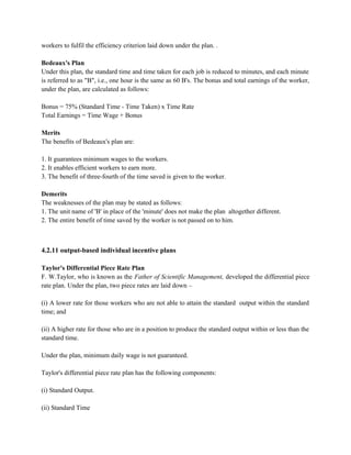 workers to fulfil the efficiency criterion laid down under the plan. .
Bedeaux's Plan
Under this plan, the standard time and time taken for each job is reduced to minutes, and each minute
is referred to as "B", i.e., one hour is the same as 60 B's. The bonus and total earnings of the worker,
under the plan, are calculated as follows:
Bonus = 75% (Standard Time - Time Taken) x Time Rate
Total Earnings = Time Wage + Bonus
Merits
The benefits of Bedeaux's plan are:
1. It guarantees minimum wages to the workers.
2. It enables efficient workers to earn more.
3. The benefit of three-fourth of the time saved is given to the worker.
Demerits
The weaknesses of the plan may be stated as follows:
1. The unit name of 'B' in place of the 'minute' does not make the plan altogether different.
2. The entire benefit of time saved by the worker is not passed on to him.
4.2.11 output-based individual incentive plans
Taylor's Differential Piece Rate Plan
F. W.Taylor, who is known as the Father of Scientific Management, developed the differential piece
rate plan. Under the plan, two piece rates are laid down –
(i) A lower rate for those workers who are not able to attain the standard output within the standard
time; and
(ii) A higher rate for those who are in a position to produce the standard output within or less than the
standard time.
Under the plan, minimum daily wage is not guaranteed.
Taylor's differential piece rate plan has the following components:
(i) Standard Output.
(ii) Standard Time
 