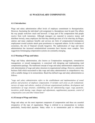 4.1 WAGE/SALARY COMPONENTS
4.1.1 Introduction:
Wage and salary administration affect levels of employee commitment to theorganisation.
However, fascinating the individual‘s job assignment is, theemployee must be paid. Pay affects
the way people work-how much and howwell. A large part of the compensation that people
receive from work ismonetary. Although managers are expected to conserve money and
distribute itwisely, many employees feel that they should get more of it for what they do.Wages,
salaries and many employee benefits and services are form of compensation.Contemporary
employment reward systems attach great prominence to wagesand salaries. In the evolution of
economics, the role of financial rewards hasgrown. The sophistication of wage and salary
administration has increased asindustrialized economies have become more complex. New
suggestions formanaging compensation systems are constantly emerging.
4.1.2 Meaning of Wage and Salary
Wage and Salary administration, also known as Compensation management, remuneration
management, or reward management, is concerned with designing and implementing total
compensation package. The traditional concept of wage and salary administration emphasised on
only determination of wage and salary structures in organisational settings. However, entered the
business field which necessiated to take wage and salary administration in comprehensive way
with a suitable change in its nomenclature. Beach has defined wage and salary administration as
follows:
"wage and salary administration refers to the establishment and implementation of sound
policies and practices of employee compensation. It includes such areas as job evaluational,
surveys of wages and salaries, analysis of relevant organisational problems, development and
maintenance of wage structure, establishing rules for administering wages. wage payments,
incentives, profit sharing, wage changes and adjustments, supplementary payments, control of
compensation costs and other related items"
4.1.3Concept of Wage and Salary
Wage and salary are the most important component of compensation and these are essential
irrespective of the type of organisation. Wage is referred to as remuneration to workers
particularly, hourly-rated payment. Salary refers to as remuneration paid to white-collar
 
