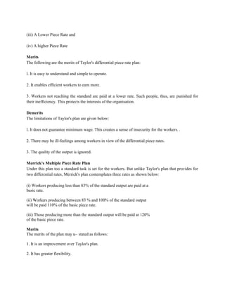 (iii) A Lower Piece Rate and
(iv) A higher Piece Rate
Merits
The following are the merits of Taylor's differential piece rate plan:
l. It is easy to understand and simple to operate.
2. It enables efficient workers to earn more.
3. Workers not reaching the standard are paid at a lower rate. Such people, thus, are punished for
their inefficiency. This protects the interests of the organisation.
Demerits
The limitations of Taylor's plan are given below:
l. It does not guarantee minimum wage. This creates a sense of insecurity for the workers. .
2. There may be ill-feelings among workers in view of the differential piece rates.
3. The quality of the output is ignored.
Merrick's Multiple Piece Rate Plan
Under this plan too a standard task is set for the workers. But unlike Taylor's plan that provides for
two differential rates, Merrick's plan contemplates three rates as shown below:
(i) Workers producing less than 83% of the standard output are paid at a
basic rate.
(ii) Workers producing between 83 % and 100% of the standard output
will be paid 110% of the basic piece rate.
(iii) Those producing more than the standard output will be paid at 120%
of the basic piece rate.
Merits
The merits of the plan may u~ stated as follows:
1. It is an improvement over Taylor's plan.
2. It has greater flexibility.
 