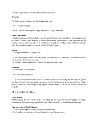 3. It offers greater scope for efficient workers to earn more.
Demerits
The following are, probably, the drawbacks of the plan:
1. It is a complicated plan.
2. Even a worker achieving 83% target is branded as a poor performer.
Gantt's Task Plan
This plan guarantees minimum daily wage. Its special feature is that it combines time rate, piece rate
and bonus. A worker who is unable to produce the standard output receives only the time wage. He
becomes eligible for bonus only when he attains or exceeds the standard output within the standard
time. The rate of bonus varies between 20% to 50% of his wages.
Merits
The plus points of Gantt's task plan are:
1. It has, as mentioned above, time wage, piece rate and bonus. It is, therefore, a three-in-one scheme.
2 It guarantees daily minimum wage.
3. It provides enough opportunities for efficient workers to earn more.
Demerits
The weaknesses of the plan are:
1. It is not easy to understand.
2. The fluctuations in the output levels, of different workers not attaining the standard, are ignored
and they all receive the same daily minimum wage. In the illustration given above, if two workers
produce 6 units and 8 units respectively (against standard output of 10), each is assured a daily wage
of Rs.50.
4.2.12 group incentive plans
Profit sharing
Profit sharing is the most popular method rewarding the employees. Under it, the employees are paid
in addition to the regular wage, a particular share of the net profits of the business as incentive.
Characteristics of Profit Sharing
The key features of profit sharing may be stated as follows:
1. It is based on an agreement between the employer and the employees.
 