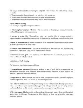 2. It is a payment made after ascertaining the net profits of the business. It is not therefore, a charge
on profits.
3. The amount paid to the employees is over and above their normal pay.
4. The amount to the paid is determined based on some agreed formulas.
5. The payments based on seniority and wage level of individual workers.
Merits of Profit Sharing
The advantages are profit sharing are as follows:
1. Better employer-employee relations - This is possible, as the employer is ready to share the
profits of the enterprise with his employees.
2. Increase in productivity -The employees make every possible effort to increase productivity
because they know very well that higher profits for the enterprise would mean higher bonus for them.
3. Better living standards - It helps to increase the living standards of the employees as the amount
received is in addition to the usual wages.
4. Reduced costs of supervision - The workers themselves are duty conscious and, therefore, they
need no close supervision. Thus, costs of supervision are reduced.
5. Promotion of team spirit - The employees know the importance of Teamwork, as only such an
effort would result in higher output.
Limitations of Profit Sharing
The limitations of profit sharing are as follows:
1. Regular income not assured:Payment to workers, by way of profit sharing, at a particular rate
depends upon the profits of the enterprise. If the enterprise makes low profits or incurs losses, it will
not be in a position to pay bonus as agreed.
2. Suppression of profits:Attempts may also be made to suppress true profits so that the employees
need not be paid their share. This is done by manipulating accounts.
3. No inducement:Payment under the profit sharing scheme will be made to the employees once or
twice a year when accounts are closed. Such, payments at longer intervals may not really motivate
employees. Daily or weekly incentive payments are far more superior to profit sharing.
4.All workers paid alike:Payment to workers under profit sharing is made without considering their
relative level of efficiency. This amounts to doing injustice to those who have really made target
attainment possible.
 
