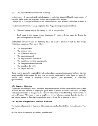 (IV) the place of industry in national economy.
Living-wages - It represents and inclinds decency, protection against ill health, requirements of
essential social heads and insurance against some future misfortune etc.
Living wage is a concept enshrined in our constitution and state will make all efforts to attain it.
.
The concepts of Nominal/Money wage and Real Wage also require explain in brief.
• Nominal/Money wage is the earning in cash or its equivalent
• Real wage is the money wages discounted by cost of living index to denote the
pruchasing power of the wages.
Differentials in basic wages are normally based on a set of criterion which the Fair Wages
Committee suggested. They are as follow:
• The degree of skill
• The strain of work
• The experience involved
• The training required
• The responsibilities undertaken
• The mental and physical requirements
• The disagreeableness of the task
• The hazard on the work
• The fatigue involved
Basic wage is generally practised through scales of pay. An employee draws his basic pay in a
range provided in the scales. He also gets increments on periodical basis. Basic pay generally
remain static, unless an employee moves upward (gets promotion) or downward
(getsdemotion).
4.3.3 Dearness Allowance
Employees are employed with a particular wage or salary rate. In due course of time due to price
increase, the real income of employees goes down. It means with the same level of wages
employees are unable to buy goods and services, which they were able to buy before increase in
prices. Dearness Allowance is paid to employees by way of compensating them for the loss of
real income caused to them by increase in the cost of living due to increase in prices.
4.3.4 Systems of Payments of Dearness Allowance
The system of payment of Dearness Allowance are mainly classified into two categories. They
are: -
(i) Not linked to consumer price index numbers and
 