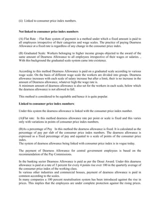 (ii) Linked to consumer price index numbers.
Not linked to consumer price index numbers
(A) Flat Rate : Flat Rate system of payment is a method under which a fixed amount is paid to
all employees irrespective of their categories and wage scales. The practice of paying Dearness
Allowance at a fixed rate is regardless of any change in the consumer price index.
(B) Graduated Scale: Workers belonging to higher income groups objected to the award of the
same amount of Dearness Allowance to all employees irrespective of their wages or salaries. ,
With this background the graduated scale system came into existence.
According to this method Dearness Allowance is paid on a graduated scale according to various
wage scale. On the basis of different wage scale the workers are divided into groups. Dearness
allowance increases with each scale of salary increase but after a limit, their is no increase in the
amount of Dearness allowance, whatever high the wage rate is.
A minimum amount of dearness allowance is also set for the workers in each scale, below which
the dearness allowance is not allowed to fall.
This method is considered to be equitable and hence it is quite popular.
Linked to consumer price index numbers:
Under this system the dearness allowance is linked with the consumer price index number.
(A)Flat rate: In this method dearness allowance rate per point or scale is fixed and this varies
only with variations in points of consumer price index numbers.
(B)As a percentage of Pay In this method the dearness allowance is fixed. It is calculated as the
percentage of pay per slab of the consumer price index numbers. The dearness allowance is
expressed as a fixed percentage of pay and equated to a scale of points of the consumer price
index.
The system of dearness allowance being linked with consumer price index is in vogue today.
The payment of Dearness Allowance for central government employees is based on the
recommendation of the Pay Commissions.
In the banking sector Dearness Allowance is paid as per the Desai Award. Under this dearness
allowance is paid at a rate of 3 percent for every 4 points rise over 100 in the quarterly average of
the consumer price index of the working class.
In various other industries and commercial houses, payment of dearness allowance is paid in
common according to the scales.
In many companies a 100 percent neutralisation system has been introduced against the rise in
prices. This implies that the employees are under complete protection against the rising prices.
 
