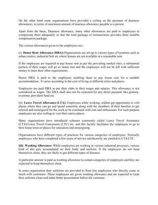 On the other hand some organisations have provided a ceiling on the payment of dearness
allowances, in terms of maximum amount of dearness allowance payable to a person.
Apart from the basic, Dearness allowance, many other allowances are paid to employees to
compensate them adequately so that the total package of remuneration provides them suitable
compensation package.
The various allowances given to the employees are:-
(i) House Rent Allowance (HRA):Organisations are set up in various types of locations such as
urban centres; industrial belt etc.where houses are not available at a reasonable rent.
If the employees are required to pay house rent as per the prevailing market rates, a substantial
portion of their wages will go as house rent and the employees will not be left with sufficient
money to meet their other requirements.
Hence HRA is paid to the employees enabling them to pay house rent for a suitable
accommodation . It varies according to the cost of living in different cities and places.
Employees are paid HRA as per their slabs in their wages and salaries. This allowance is not
considered as wages. The HRA shall also not be reckoned for any direct payment like gratuity,
overtime, provident fund etc.
(ii) Leave Travel Allowance (LTA): Employees while working, seldom get opportunity to visit
places where they can go and spend sometime along with the members of their families to get
relaxed and reenergized for the work to be continued with zeal and enthusiasm. For such purpose
employees are also willing to visit their native places.
Many organisations have introduced schemes commonly called Leave Travel Assistance
(LTA)/Leave Travel Concession (LTC) etc. and this facility facilitates the employees to go to
their home town or places for relaxation and reenergising .
Organisations have different types of practices for various categories of employees. Normally
employees who have completed a few years of service satisfactorily are entitled to LTA/LTC.
(iii) Washing Allowance: While employees are working in various industrial processes, various
kind of dirt gets accumulated on their body and uniform. If the employees do not keep
themselves clean, they are likely to get different types of diseases.
A particular amount is paid as washing allowance to certain categories of employees and they are
expected to keep themselves clean.
In some organisation duty uniforms are provided to front line employees who directly come in
touch with customers .These employees are given washing allowance and are expected to keep
their unforms clean and make better presentation before the customer.
 