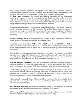 Once washing allowance is provided, the employers are in a position to enforce a .standard of
cleanliness on the workforce which will ultimately force the employees to keep themselves clean
and in due course of time, the organisation will have its own standard of cleanliness.
(iv) Conveyance Allowance: For smooth and efficient functioning of any organisation,
employees are required to come to work place in time. Employees who neither have got a
residence in the housing colony nor at any nearby places, commutes everyday distance by
various means while coming to -work place. While commuting employees loose hilt of time and
energy and after reaching work place they find themselves exhausted.
In order to facilitate employees to come to the work place comfortably and in time , employers
provide convence allowance to the employees for availing better transport service, or
maintaining and using own vehicle. The conveyance allowance is paid to employees for the days
in which he receives normal wages. This however is not paid for days on which he is on leave
without pay.
(v) Shift Allowance (S'A);Someorganisations are required to work continuously under shift
system because of the nature of production or service they have.
Normally there are three shifts 6 A.M. to 2 RM., 2 P.M. to 10 RM. and 10 RM. to 6 A.M. In
order to establish balance among employees, so far shift duty is concerned; the employees are
rotated among these three shifts. It implies that all employees will get by rotation duties at night
shift equally.
However there are organisations where a few employees are required to work more in nightshifts
and rotations are not possible. They are paid an additional allowance called night shift allowance
because they do jobs frequently during night hours which is streneous. The rate of SA varies
from organisation to organisation. 159 of the time a fixed amount is paid as SA.
vi) Cash Handling Allowance: There are organisations where one particular category of
employees handles a lot of cash (currencies and coins) of various denominations. Their job is to
receive/pay , transfer cash amount. While doing so, they are required to count cash correctly.
Sometimes by way of genuine error, they receive less money, pay more money and also receive
bad currencies and coins. In such situation they are required to compensate the loss caused to the
employers due to such error.. Thus an element of risk is involved. In order to cover this risk
element, these employees receive this allowance on regular basis.
(vii)Lunch Allowance and Dinner Allowence: Those employees who are required to do the
organisad-on's work away from the usual place of duty during the lunch or dinner period, are
paid lunch & dinner allowance.
(viii)Education Allowance: The education allowance is paid to the employees to make the
package more attractive and facilitate greater spirit to educate their children.
(ix) Underground Allowance: All employees working in underground operations are entitled to
this allowance because the underground job is more strenuous and risky.
 