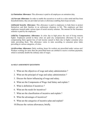 (x) Outstation Allowance: This allowance is paid to all employees on outstation duty.
(xi) Servant Allowance: In order to enable the executives to work in a relax mind and free from
household duties, they are provided servants or allowance enabling them keep servants.
(xii)Social Security Allowance: This allowance is paid to employees to help them to protect
themselves and their families in an unforeseen situations in life. 'The employers get their
employees insured under various types of social security schemes. The amount for the insurance
schemes is paid by the employers.
(xiii)City Compensatory Allowance: In cities due to high prices the cost of living remains
higher. Employees posted in these cities are paid city compensatory allowance by way of
compensating them against loss of real income caused to them due to higher consumer price
index prevailing there. This allowance varies in rates according to consumer price index
prevailing in various categories, of cities.
(xiv)Overtime Allowance: Daily working ,hours for workers are prescribed under various acts'
Workers working for more than the prescribed hours are entitled to receive overtime payments,
which is normally double the ordinary rates of wages.
4.4 SELF ASSESSMENT QUESTIONS
1. What are the objectives of wage and salary administration ?
2. What are the principal of wage and salary administration ?
3. Discuss the factor influencing of wage and salary.
4. What are the Components of Wage And Salary and explain ?
5. What is definition if incentives ?
6. What are the needs for incentives?
7. What are the classification of incentive and explain ?
8. What the advantages of incentives?
9. What are the categories of incentive plan and explain?
10.Discuss the various allowances, briefly.
 