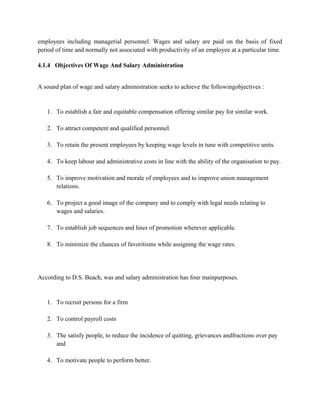 employees including managerial personnel. Wages and salary are paid on the basis of fixed
period of time and normally not associated with productivity of an employee at a particular time.
4.1.4 Objectives Of Wage And Salary Administration
A sound plan of wage and salary administration seeks to achieve the followingobjectives :
1. To establish a fair and equitable compensation offering similar pay for similar work.
2. To attract competent and qualified personnel.
3. To retain the present employees by keeping wage levels in tune with competitive units.
4. To keep labour and administrative costs in line with the ability of the organisation to pay.
5. To improve motivation and morale of employees and to improve union management
relations.
6. To project a good image of the company and to comply with legal needs relating to
wages and salaries.
7. To establish job sequences and lines of promotion wherever applicable.
8. To minimize the chances of favoritisms while assigning the wage rates.
According to D.S. Beach, was and salary administration has four mainpurposes.
1. To recruit persons for a firm
2. To control payroll costs
3. The satisfy people, to reduce the incidence of quitting, grievances andfractions over pay
and
4. To motivate people to perform better.
 