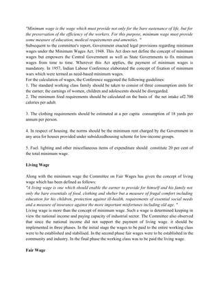 "Minimum wage is the wage which must provide not only for the bare sustenance of life, but for
the preservation of the efficiency of the workers. For this purpose, minimum wage must provide
some measure of education, medical requirements and amenities. "
Subsequent to the committee's report, Government enacted legal provisions regarding minimum
wages under the Minimum Wages Act. 1948. This Act does not define the concept of minimum
wages but empowers the Central Government as well as State Governments to fix minimum
wages from time to time. Wherever this Act applies, the payment of minimum wages is
mandatory. In 1957, Indian Labour Conference elaborated the concept of fixation of minimum
wars which were termed as need-based minimum wages.
For the calculation of wages, the Conference suggested the following guidelines:
1. The standard working class family should be taken to consist of three consumption units for
the earner; the earnings of women, children and adolescents should be disregarded.
2. The minimum food requirements should be calculated on the basis of the net intake of2.700
calories per adult.
3. The clothing requirements should be estimated at a per capita consumption of 18 yards per
annum per person.
4. In respect of housing. the norms should be the minimum rent charged by the Government in
any area for houses provided under subsidizedhousing scheme for low-income groups.
5. Fuel. lighting and other miscellaneous items of expenditure should constitute 20 per cent of
the total minimum wage.
Living Wage
Along with the minimum wage the Committee on Fair Wages has given the concept of living
wage which has been defined as follows:
"A living wage is one which should enable the earner to provide for himself and his family not
only the bare essentials of food, clothing and shelter but a measure of frugal comfort including
education for his children, protection against ill-health, requirements of essential social needs
and a measure of insurance against the more important misfortunes including old age. "
Living wage is more than the concept of minimum wage. Such a wage is determined keeping in
view the national income and paying capacity of industrial sector. The Committee also observed
that since the national income did not support the payment of living wage. it should be
implemented in three phases. In the initial stage the wages to be paid to the entire working class
were to be established and stabilised. In the second phase fair wages were to be established in the
community and industry. In the final phase the working class was to be paid the living wage.
Fair Wage
 