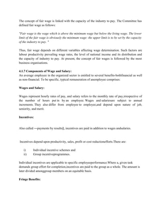 The concept of fair wage is linked with the capacity of the industry to pay. The Committee has
defined fair wage as follows:
"Fair wage is the wage which is above the minimum wage but below the living wage. The lower
limit of the fair wage is obviously the minimum wage: the upper limit is to be set by the capacity
of the industry to pay. "
Thus, fair wage depends on different variables affecting wage determination. Such factors are
labour productivity prevailing wage rates, the level of national income and its distribution and
the capacity of industry to pay. At present, the concept of fair wages is followed by the most
business organisations.
4.1.7 Components of Wage and Salary:
An average employee in the organized sector is entitled to several benefits-bothfinancial as well
as non-financial. To be specific, typical remuneration of anemployee comprises:
Wages and Salary:
Wages represent hourly rates of pay, and salary refers to the monthly rate of pay,irrespective of
the number of hours put in by an employee. Wages and salariesare subject to annual
increments. They also differ from employee to employee,and depend upon nature of job,
seniority, and merit.
Incentives:
Also called ―payments by results‖, incentives are paid in addition to wages andsalaries.
Incentives depend upon productivity, sales, profit or cost reductionefforts.There are:
i) Individual incentive schemes and
ii) Group incentiveprogrammes.
Individual incentives are applicable to specific employeeperformance.Where a, given task
demands group effort for completion,incentives are paid to the group as a whole. The amount is
later divided amonggroup members on an equitable basis.
Fringe Benefits:
 