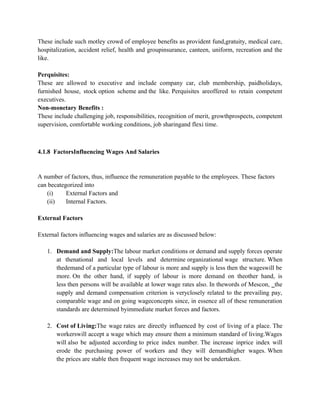 These include such motley crowd of employee benefits as provident fund,gratuity, medical care,
hospitalization, accident relief, health and groupinsurance, canteen, uniform, recreation and the
like.
Perquisites:
These are allowed to executive and include company car, club membership, paidholidays,
furnished house, stock option scheme and the like. Perquisites areoffered to retain competent
executives.
Non-monetary Benefits :
These include challenging job, responsibilities, recognition of merit, growthprospects, competent
supervision, comfortable working conditions, job sharingand flexi time.
4.1.8 FactorsInfluencing Wages And Salaries
A number of factors, thus, influence the remuneration payable to the employees. These factors
can becategorized into
(i) External Factors and
(ii) Internal Factors.
External Factors
External factors influencing wages and salaries are as discussed below:
1. Demand and Supply:The labour market conditions or demand and supply forces operate
at thenational and local levels and determine organizational wage structure. When
thedemand of a particular type of labour is more and supply is less then the wageswill be
more. On the other hand, if supply of labour is more demand on theother hand, is
less then persons will be available at lower wage rates also. In thewords of Mescon, ‗the
supply and demand compensation criterion is veryclosely related to the prevailing pay,
comparable wage and on going wageconcepts since, in essence all of these remuneration
standards are determined byimmediate market forces and factors.
2. Cost of Living:The wage rates are directly influenced by cost of living of a place. The
workerswill accept a wage which may ensure them a minimum standard of living.Wages
will also be adjusted according to price index number. The increase inprice index will
erode the purchasing power of workers and they will demandhigher wages. When
the prices are stable then frequent wage increases may not be undertaken.
 