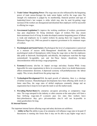 3. Trade Unions‘ Bargaining Power :The wage rates are also influenced by the bargaining
power of trade unions.Stronger the trade union higher well be the wage rates. The
strength of a tradeunion is judged by its membership, financial position and type of
leadership.Union‘s last weapon is strike which may also be used for getting wage
increases.If the workers are disorganized and disunited then employers will be successful
in offering low wages.
4. Government Legislation:To improve the working conditions of workers, government
may pass alegislation for fixing minimum wages of workers. This may ensure
them aminimum level of living. In under developed countries bargaining power of labour
is weak and employers try to exploit workers by paying them low wages.In India,
Minimum Wages Act, 1948 was passed to empower government to fix minimum wages
of workers.
5. Psychological and Social Factors :Psychological the level of compensation is perceived
as a measure of success inlife. Management should take into consideration the
psychological needs of theemployees while fixing the wage rates so that the employees
take pride in theirwork. Sociologically and ethically, the employees want that the wage
systemshould be equitable, just and fair. These factors should also be taken
intoconsideration while devising a wage programme.
6. Economy:Economy also has its impact on wage and salary fixation. While it may
bepossible for some organisations to thrive in a recession, there is no doubt thateconomy
affects remuneration decisions. A depressed economy will probablyincrease the labour
supply. This, in turn, should lower the going wage rate.
7. Technological Development:With the rapid growth of industries, there is a shortage
of skilled resources. Thetechnological developments have been affecting skills levels at
faster rates.Thus, the wage rates of skilled employees constantly change and an
organization has to keep its level upto the mark to suit the market needs.
8. Prevailing Market Rates:No enterprise can ignore prevailing or comparative wage
rates. The wage ratespaid in the industry or other concerns at the same place will form a
base forfixing wage rates. If a concern pays low rates then workers leave
their jobswhenever they get a job somewhere else. It will not be possible to
retain goodworkers for long.
B. Internal Factors
The important internal factors affecting wage and salary decisions are asfollows:
1. Ability to Pay:The ability to pay of an enterprise will influence wage rates to be paid. If
theconcerns is running into losses then it may not be able to pay higher wage rate.A
 