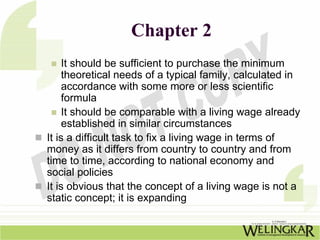 Chapter 2
     It should be sufficient to purchase the minimum
     theoretical needs of a typical family, calculated in
     accordance with some more or less scientific
     formula
     It should be comparable with a living wage already
     established in similar circumstances
It is a difficult task to fix a living wage in terms of
money as it differs from country to country and from
time to time, according to national economy and
social policies
It is obvious that the concept of a living wage is not a
static concept; it is expanding
 