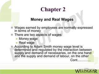 Chapter 2
          Money and Real Wages

Wages earned by employees are normally expressed
in terms of money
There are two aspects of wages:
    Money wage
    Real wage
According to Adam Smith money wage level is
determined and regulated by the interaction between
supply and demand of necessaries, on the one hand
and the supply and demand of labour, on the other
                                     Cont…………
 