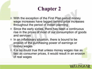 Chapter 2
With the exception of the First Plan period money
wage increases have lagged behind price increases
throughout the period of Indian planning
Since the early sixties, there has been a continuous
rise in the prices of most of our consumption of goods
and services
In an inflationary situation, there is bound to be
erosion of the purchasing power of earnings or
money wages
It is no doubt true that unless money wages rise as
fast as consumer prices, it would result in an erosion
of real wages
 