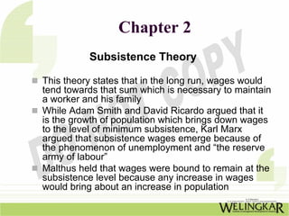 Chapter 2
          Subsistence Theory

This theory states that in the long run, wages would
tend towards that sum which is necessary to maintain
a worker and his family
While Adam Smith and David Ricardo argued that it
is the growth of population which brings down wages
to the level of minimum subsistence, Karl Marx
argued that subsistence wages emerge because of
the phenomenon of unemployment and “the reserve
army of labour”
Malthus held that wages were bound to remain at the
subsistence level because any increase in wages
would bring about an increase in population
 