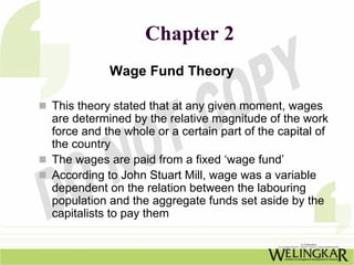 Chapter 2
           Wage Fund Theory

This theory stated that at any given moment, wages
are determined by the relative magnitude of the work
force and the whole or a certain part of the capital of
the country
The wages are paid from a fixed ‘wage fund’
According to John Stuart Mill, wage was a variable
dependent on the relation between the labouring
population and the aggregate funds set aside by the
capitalists to pay them
 