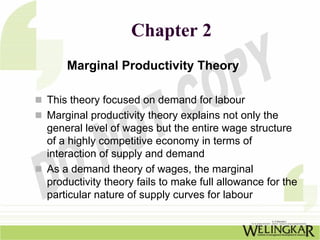 Chapter 2
    Marginal Productivity Theory

This theory focused on demand for labour
Marginal productivity theory explains not only the
general level of wages but the entire wage structure
of a highly competitive economy in terms of
interaction of supply and demand
As a demand theory of wages, the marginal
productivity theory fails to make full allowance for the
particular nature of supply curves for labour
 